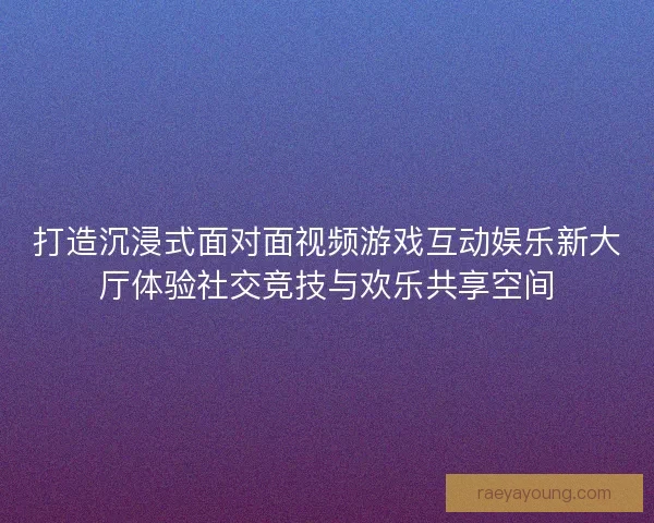 打造沉浸式面对面视频游戏互动娱乐新大厅体验社交竞技与欢乐共享空间