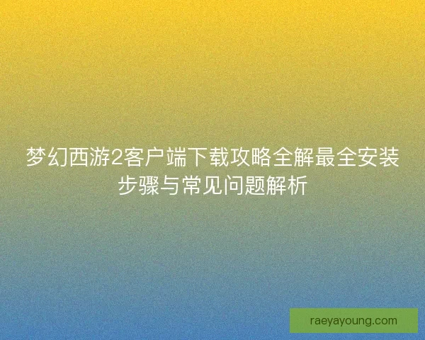 梦幻西游2客户端下载攻略全解最全安装步骤与常见问题解析