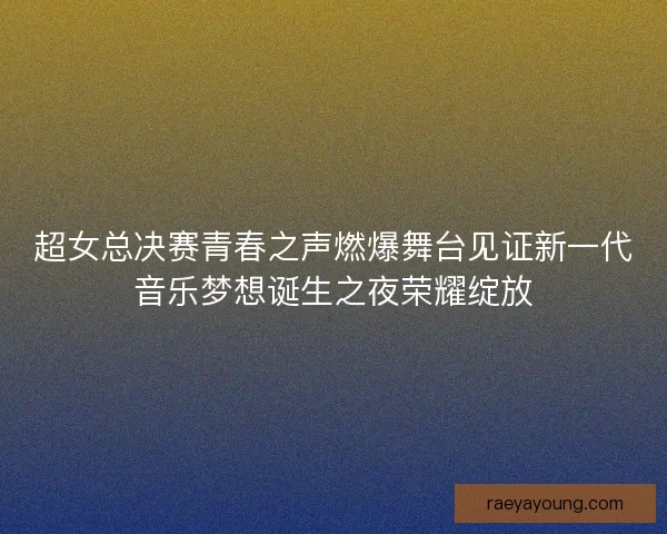 超女总决赛青春之声燃爆舞台见证新一代音乐梦想诞生之夜荣耀绽放