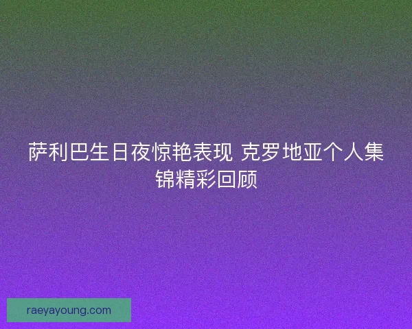 萨利巴生日夜惊艳表现 克罗地亚个人集锦精彩回顾