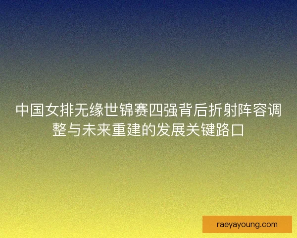 中国女排无缘世锦赛四强背后折射阵容调整与未来重建的发展关键路口
