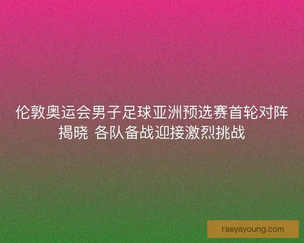 伦敦奥运会男子足球亚洲预选赛首轮对阵揭晓 各队备战迎接激烈挑战