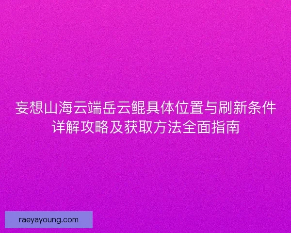 妄想山海云端岳云鲲具体位置与刷新条件详解攻略及获取方法全面指南