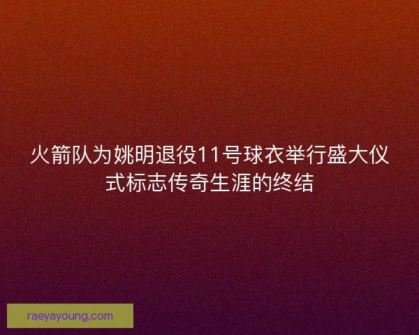火箭队为姚明退役11号球衣举行盛大仪式标志传奇生涯的终结