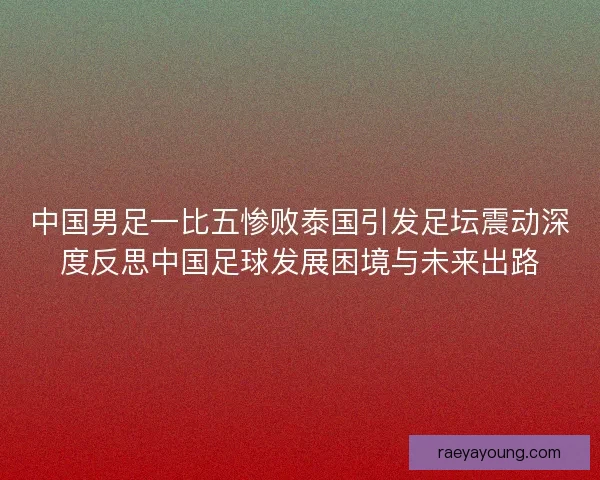 中国男足一比五惨败泰国引发足坛震动深度反思中国足球发展困境与未来出路