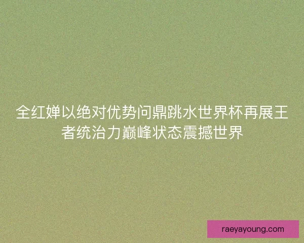 全红婵以绝对优势问鼎跳水世界杯再展王者统治力巅峰状态震撼世界