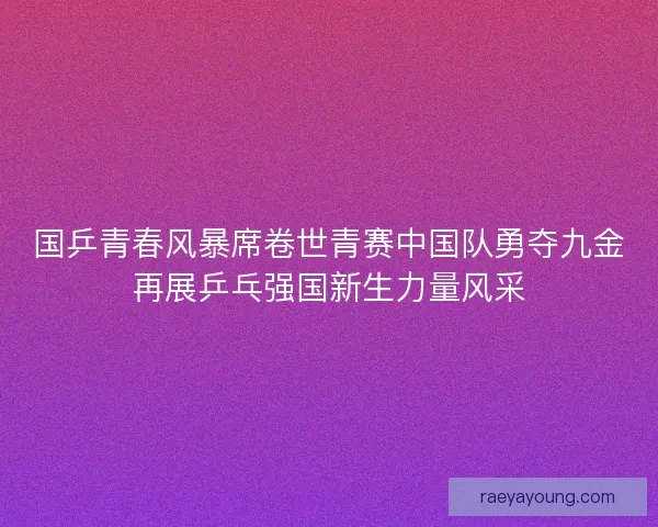 国乒青春风暴席卷世青赛中国队勇夺九金再展乒乓强国新生力量风采