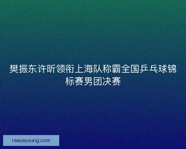 樊振东许昕领衔上海队称霸全国乒乓球锦标赛男团决赛