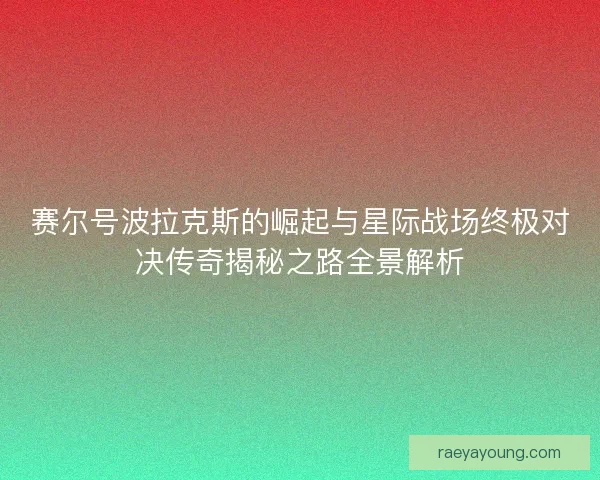 赛尔号波拉克斯的崛起与星际战场终极对决传奇揭秘之路全景解析